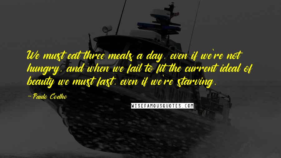 Paulo Coelho Quotes: We must eat three meals a day, even if we're not hungry, and when we fail to fit the current ideal of beauty we must fast, even if we're starving.