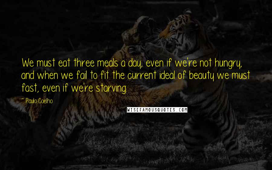 Paulo Coelho Quotes: We must eat three meals a day, even if we're not hungry, and when we fail to fit the current ideal of beauty we must fast, even if we're starving.