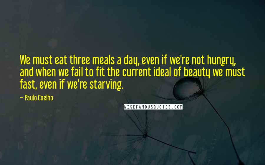 Paulo Coelho Quotes: We must eat three meals a day, even if we're not hungry, and when we fail to fit the current ideal of beauty we must fast, even if we're starving.