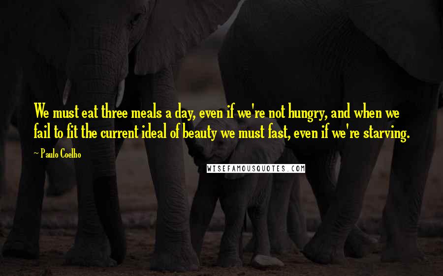 Paulo Coelho Quotes: We must eat three meals a day, even if we're not hungry, and when we fail to fit the current ideal of beauty we must fast, even if we're starving.