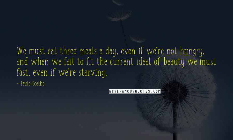 Paulo Coelho Quotes: We must eat three meals a day, even if we're not hungry, and when we fail to fit the current ideal of beauty we must fast, even if we're starving.