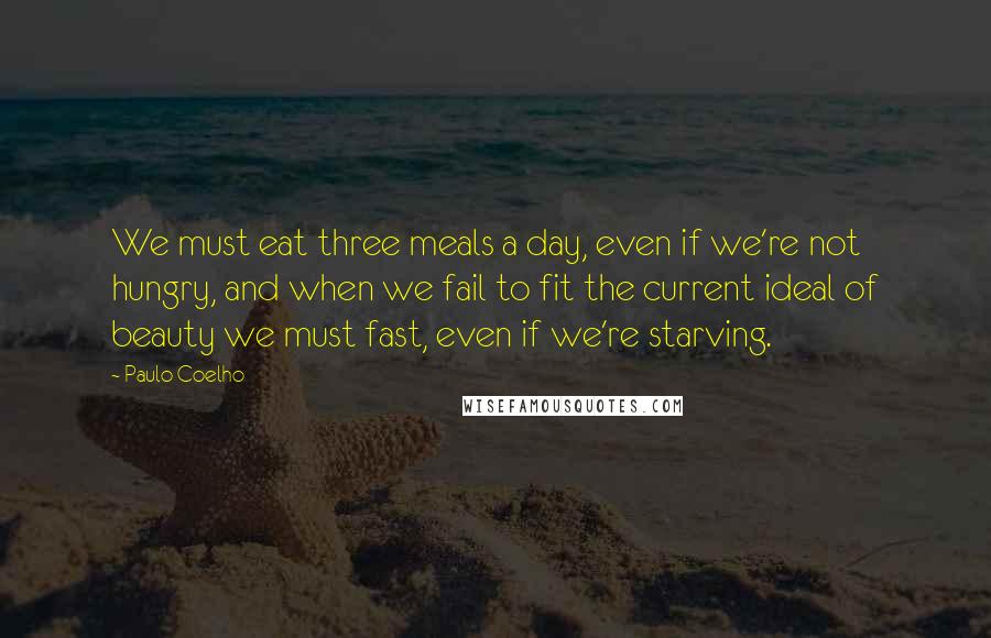 Paulo Coelho Quotes: We must eat three meals a day, even if we're not hungry, and when we fail to fit the current ideal of beauty we must fast, even if we're starving.