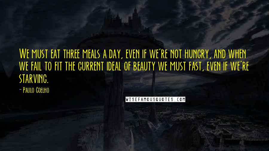 Paulo Coelho Quotes: We must eat three meals a day, even if we're not hungry, and when we fail to fit the current ideal of beauty we must fast, even if we're starving.