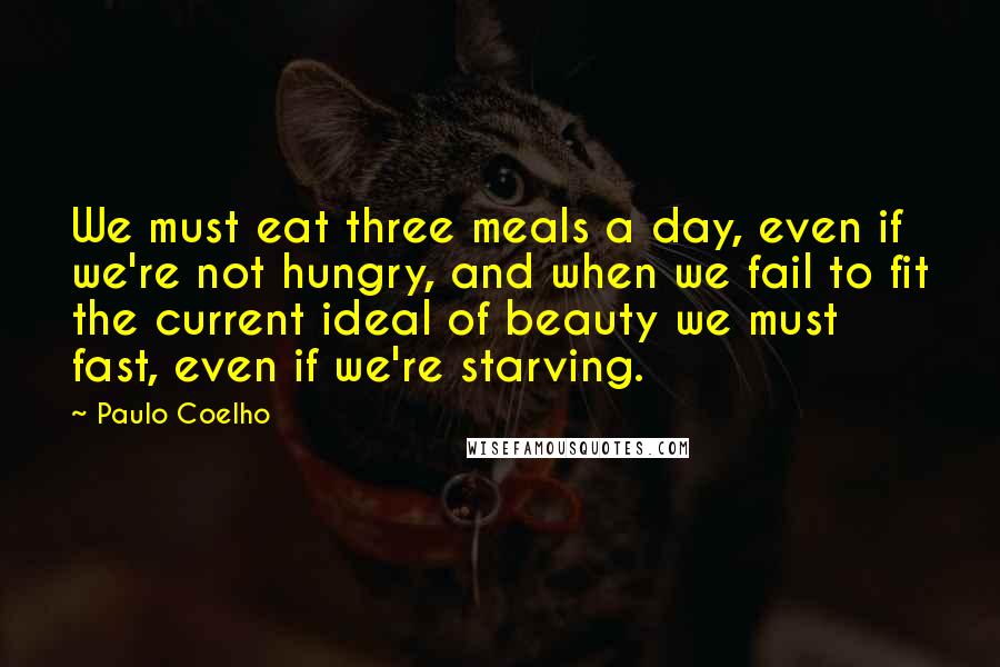 Paulo Coelho Quotes: We must eat three meals a day, even if we're not hungry, and when we fail to fit the current ideal of beauty we must fast, even if we're starving.