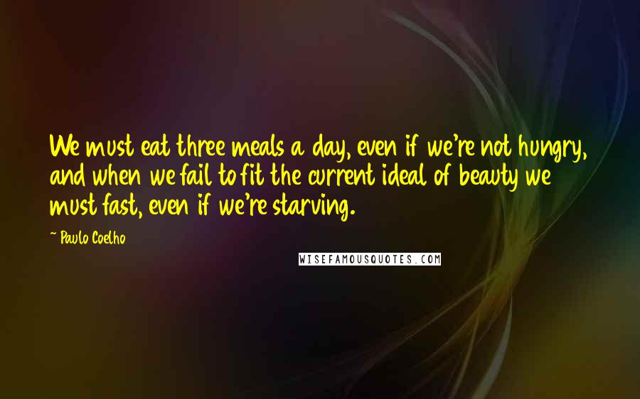 Paulo Coelho Quotes: We must eat three meals a day, even if we're not hungry, and when we fail to fit the current ideal of beauty we must fast, even if we're starving.