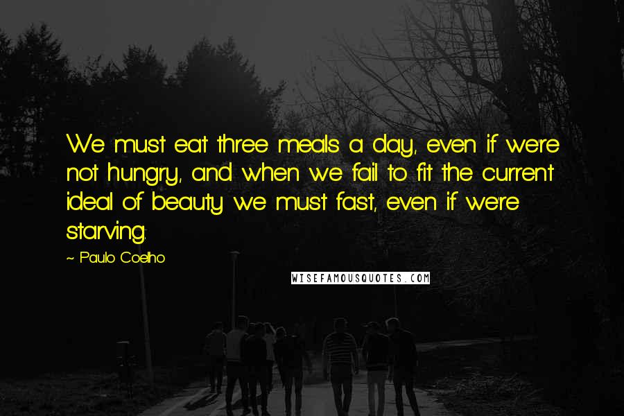 Paulo Coelho Quotes: We must eat three meals a day, even if we're not hungry, and when we fail to fit the current ideal of beauty we must fast, even if we're starving.