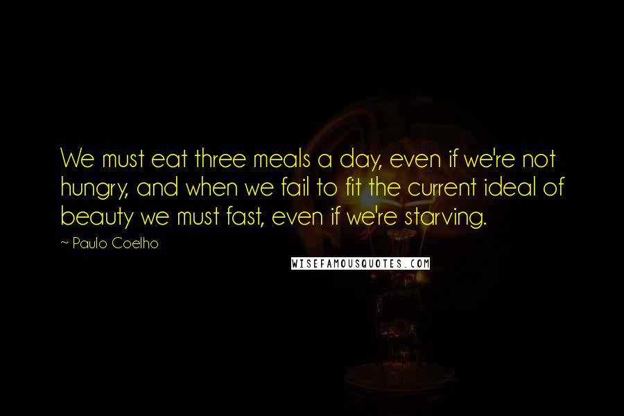 Paulo Coelho Quotes: We must eat three meals a day, even if we're not hungry, and when we fail to fit the current ideal of beauty we must fast, even if we're starving.