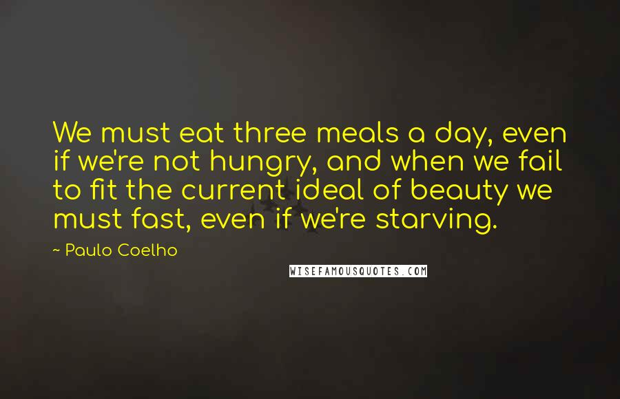 Paulo Coelho Quotes: We must eat three meals a day, even if we're not hungry, and when we fail to fit the current ideal of beauty we must fast, even if we're starving.