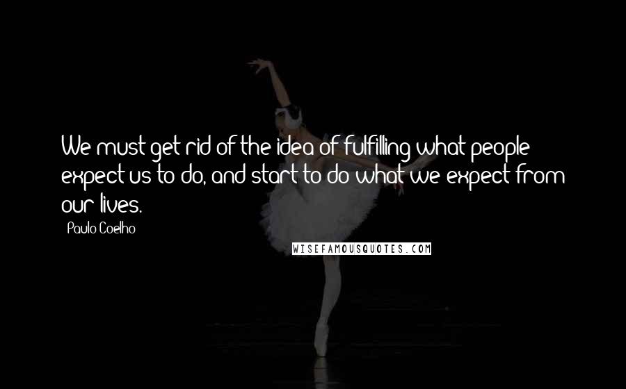 Paulo Coelho Quotes: We must get rid of the idea of fulfilling what people expect us to do, and start to do what we expect from our lives.