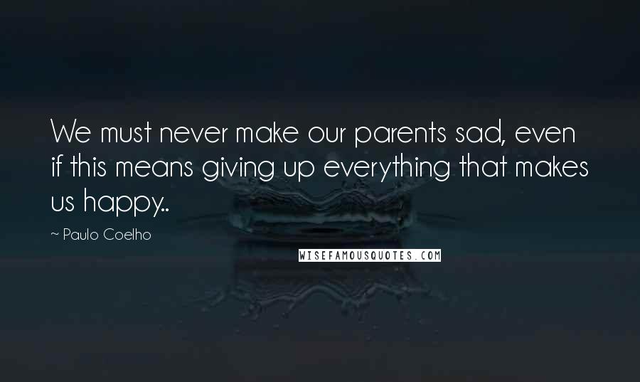 Paulo Coelho Quotes: We must never make our parents sad, even if this means giving up everything that makes us happy..