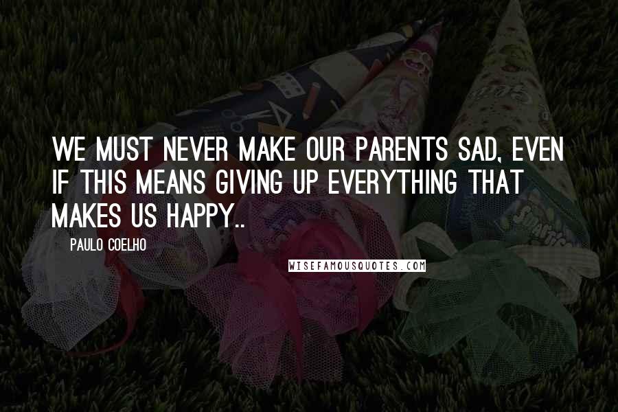 Paulo Coelho Quotes: We must never make our parents sad, even if this means giving up everything that makes us happy..