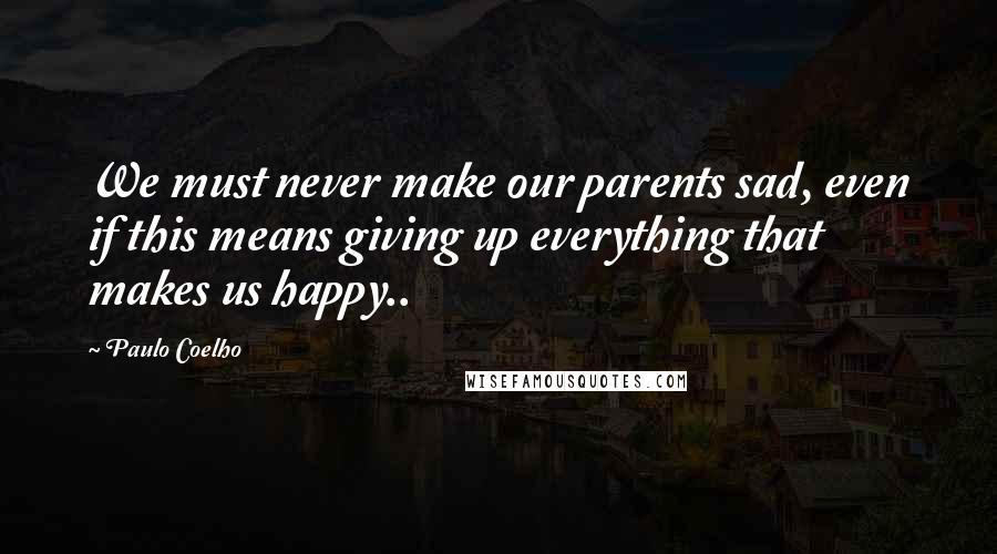 Paulo Coelho Quotes: We must never make our parents sad, even if this means giving up everything that makes us happy..