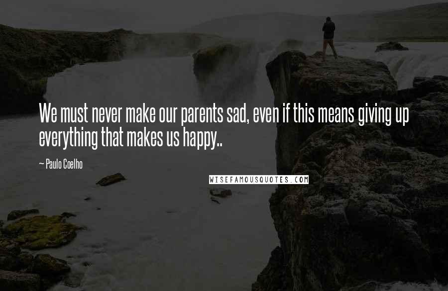 Paulo Coelho Quotes: We must never make our parents sad, even if this means giving up everything that makes us happy..