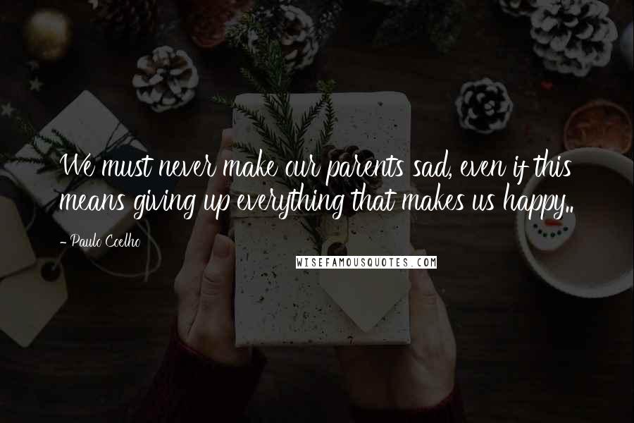 Paulo Coelho Quotes: We must never make our parents sad, even if this means giving up everything that makes us happy..