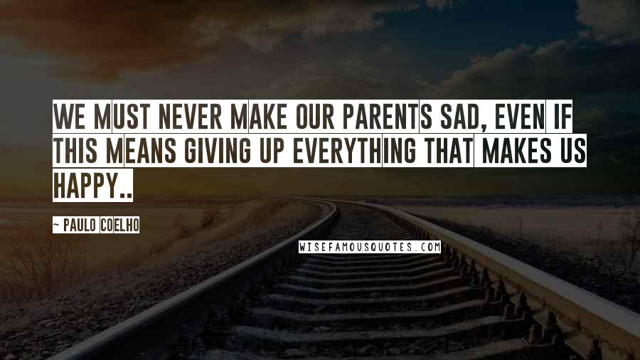 Paulo Coelho Quotes: We must never make our parents sad, even if this means giving up everything that makes us happy..