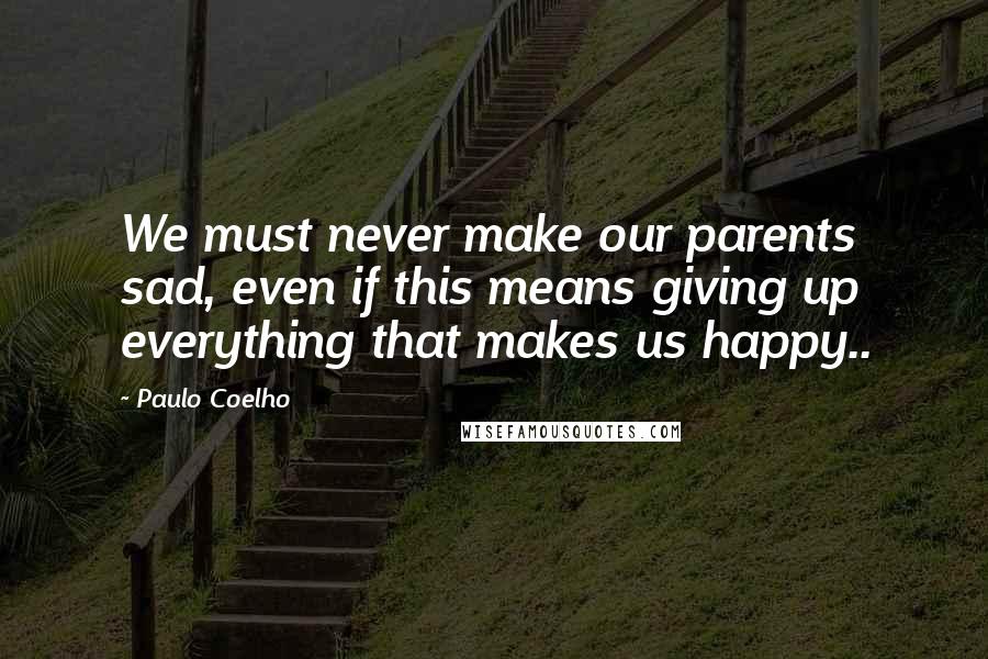 Paulo Coelho Quotes: We must never make our parents sad, even if this means giving up everything that makes us happy..