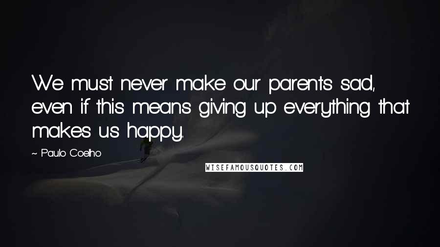 Paulo Coelho Quotes: We must never make our parents sad, even if this means giving up everything that makes us happy..