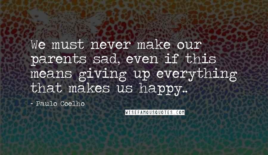 Paulo Coelho Quotes: We must never make our parents sad, even if this means giving up everything that makes us happy..