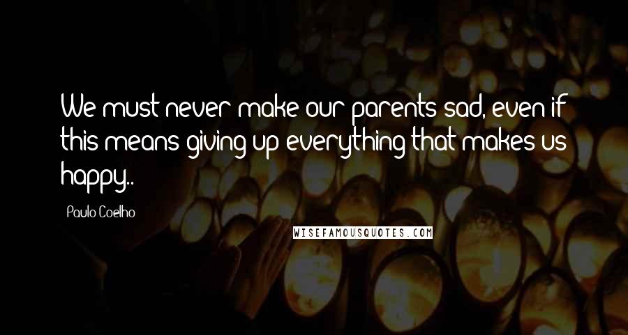 Paulo Coelho Quotes: We must never make our parents sad, even if this means giving up everything that makes us happy..