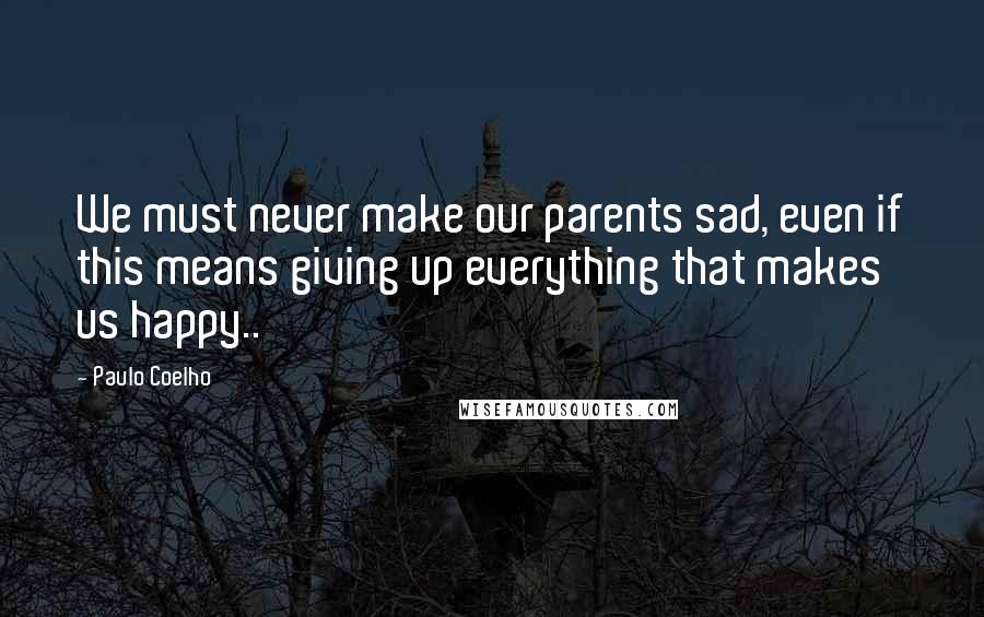 Paulo Coelho Quotes: We must never make our parents sad, even if this means giving up everything that makes us happy..