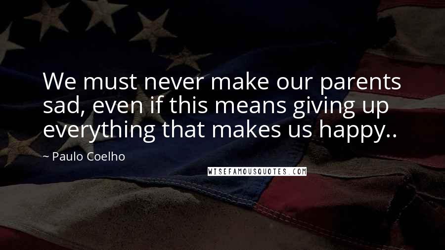 Paulo Coelho Quotes: We must never make our parents sad, even if this means giving up everything that makes us happy..