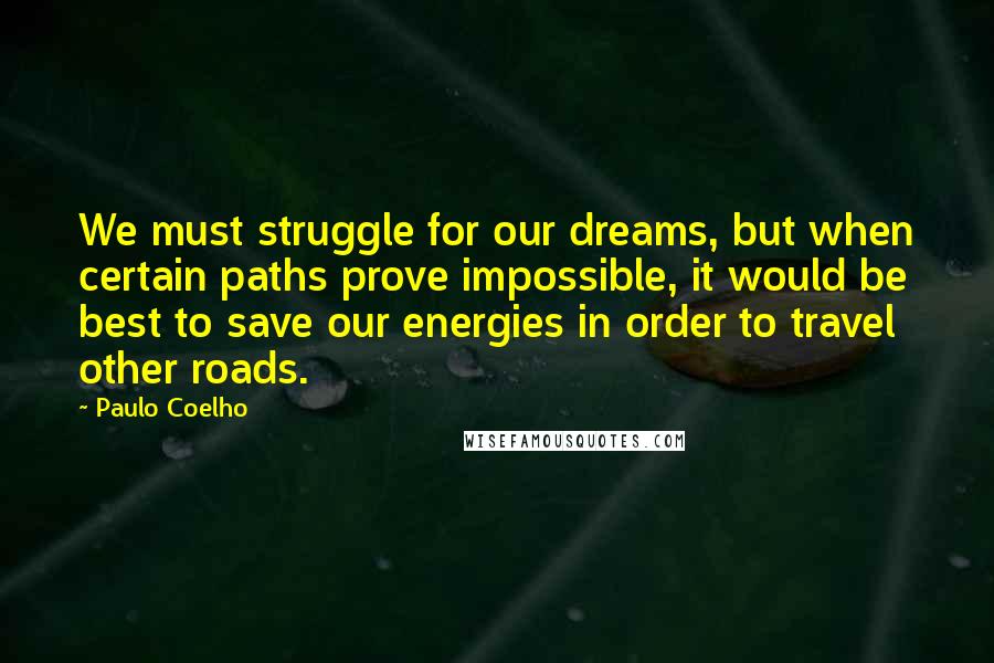 Paulo Coelho Quotes: We must struggle for our dreams, but when certain paths prove impossible, it would be best to save our energies in order to travel other roads.