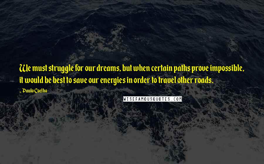 Paulo Coelho Quotes: We must struggle for our dreams, but when certain paths prove impossible, it would be best to save our energies in order to travel other roads.
