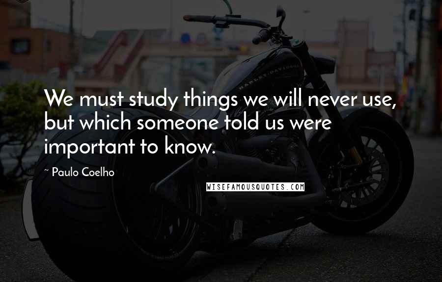 Paulo Coelho Quotes: We must study things we will never use, but which someone told us were important to know.