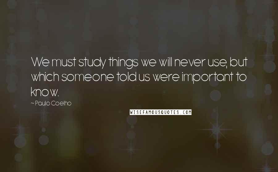 Paulo Coelho Quotes: We must study things we will never use, but which someone told us were important to know.