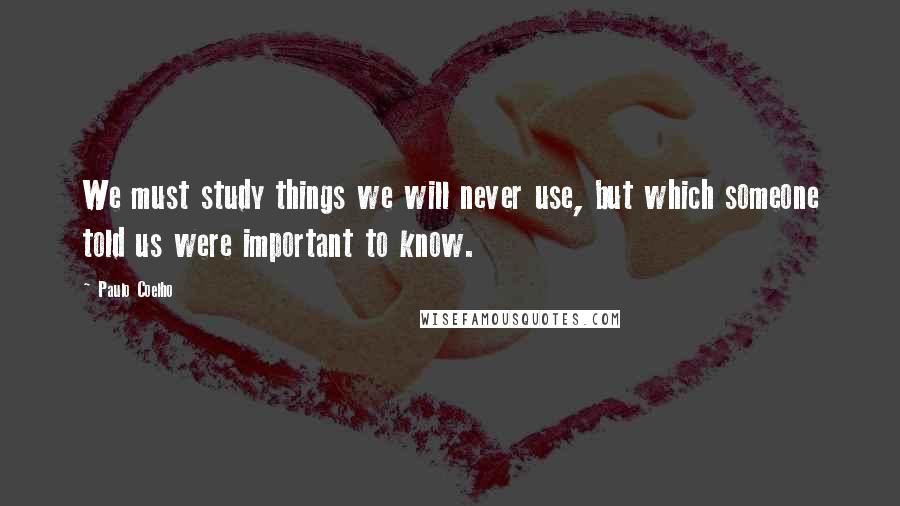 Paulo Coelho Quotes: We must study things we will never use, but which someone told us were important to know.