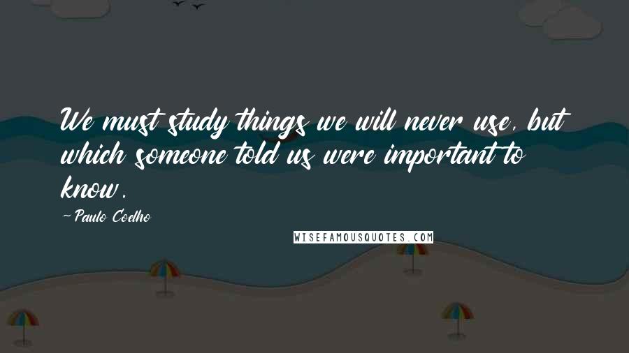 Paulo Coelho Quotes: We must study things we will never use, but which someone told us were important to know.