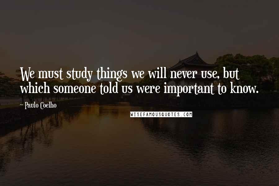 Paulo Coelho Quotes: We must study things we will never use, but which someone told us were important to know.