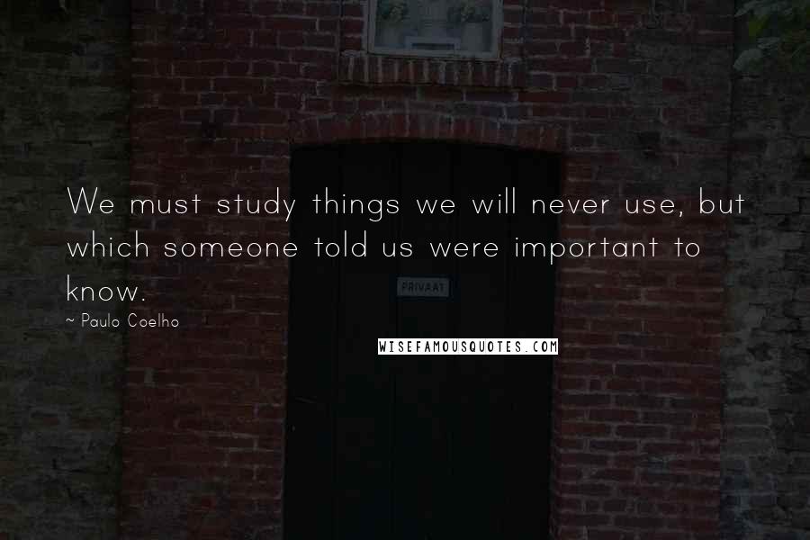 Paulo Coelho Quotes: We must study things we will never use, but which someone told us were important to know.