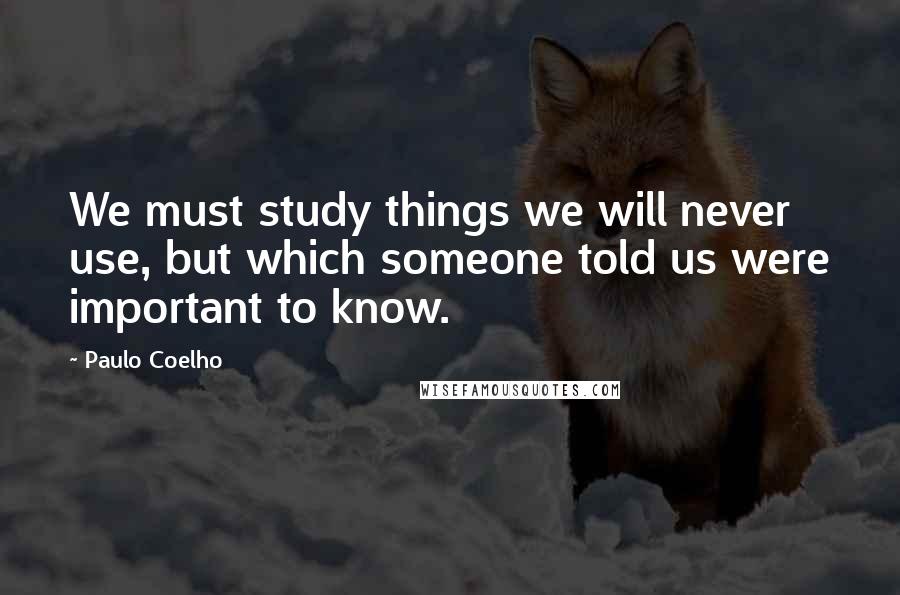 Paulo Coelho Quotes: We must study things we will never use, but which someone told us were important to know.