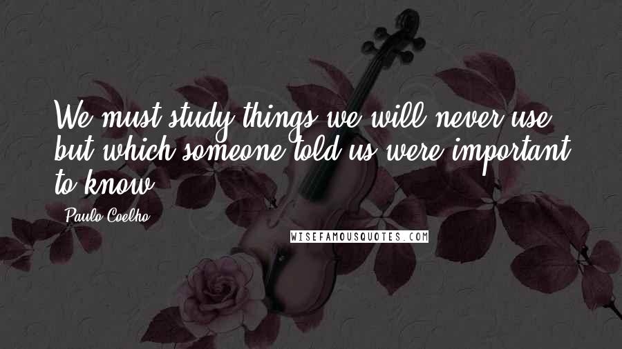 Paulo Coelho Quotes: We must study things we will never use, but which someone told us were important to know.