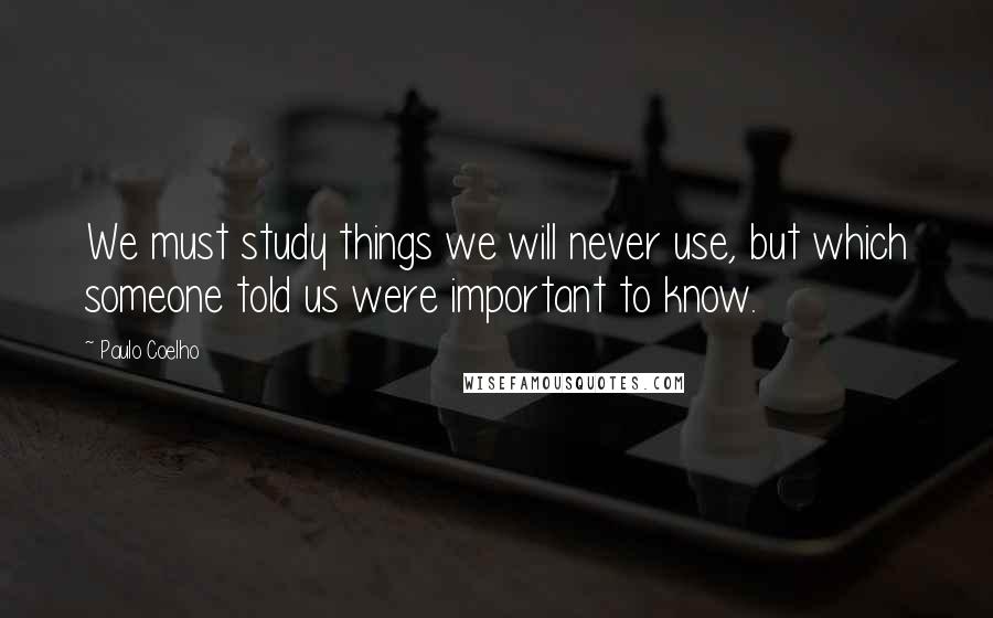 Paulo Coelho Quotes: We must study things we will never use, but which someone told us were important to know.