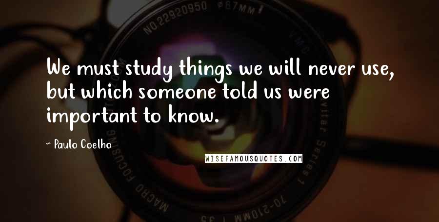 Paulo Coelho Quotes: We must study things we will never use, but which someone told us were important to know.