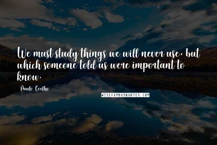 Paulo Coelho Quotes: We must study things we will never use, but which someone told us were important to know.