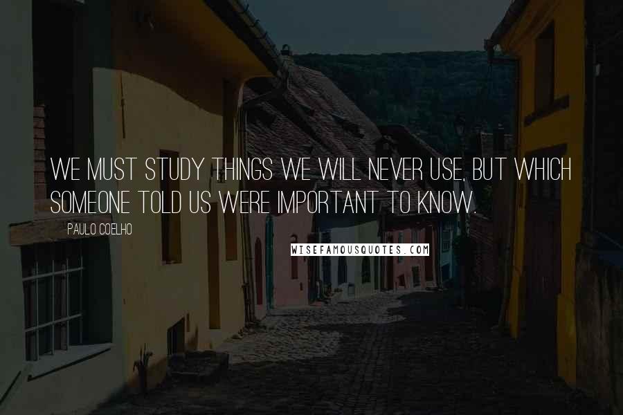 Paulo Coelho Quotes: We must study things we will never use, but which someone told us were important to know.