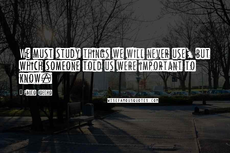 Paulo Coelho Quotes: We must study things we will never use, but which someone told us were important to know.