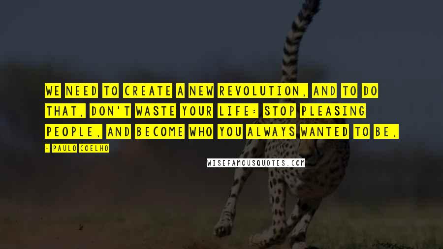 Paulo Coelho Quotes: We need to create a new revolution, and to do that, don't waste your life: stop pleasing people, and become who you always wanted to be.