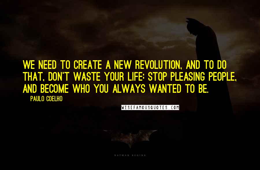 Paulo Coelho Quotes: We need to create a new revolution, and to do that, don't waste your life: stop pleasing people, and become who you always wanted to be.