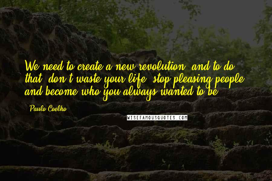 Paulo Coelho Quotes: We need to create a new revolution, and to do that, don't waste your life: stop pleasing people, and become who you always wanted to be.