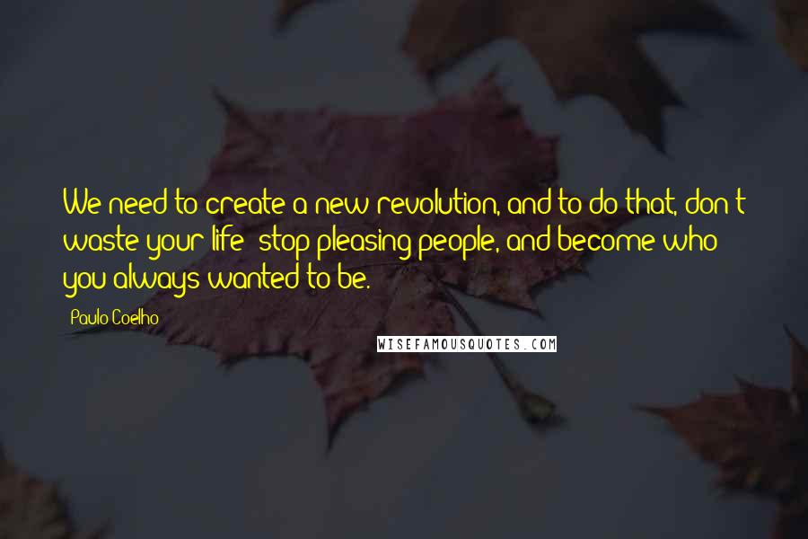 Paulo Coelho Quotes: We need to create a new revolution, and to do that, don't waste your life: stop pleasing people, and become who you always wanted to be.