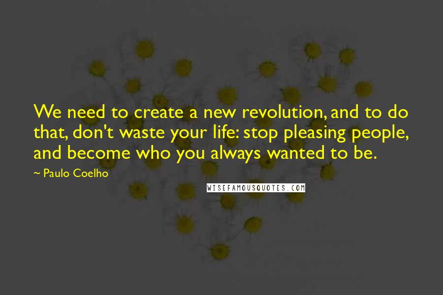 Paulo Coelho Quotes: We need to create a new revolution, and to do that, don't waste your life: stop pleasing people, and become who you always wanted to be.