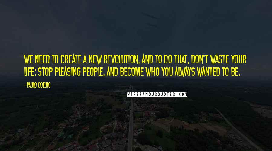 Paulo Coelho Quotes: We need to create a new revolution, and to do that, don't waste your life: stop pleasing people, and become who you always wanted to be.