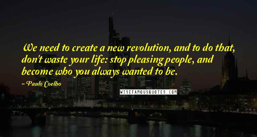 Paulo Coelho Quotes: We need to create a new revolution, and to do that, don't waste your life: stop pleasing people, and become who you always wanted to be.
