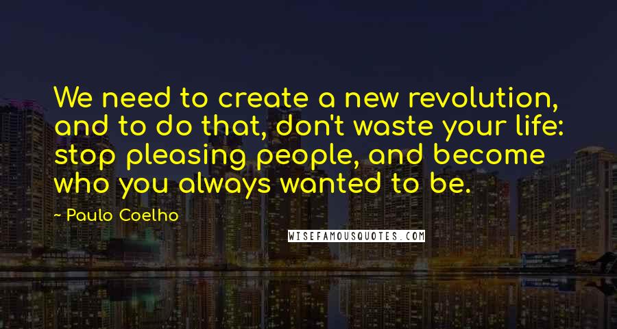 Paulo Coelho Quotes: We need to create a new revolution, and to do that, don't waste your life: stop pleasing people, and become who you always wanted to be.