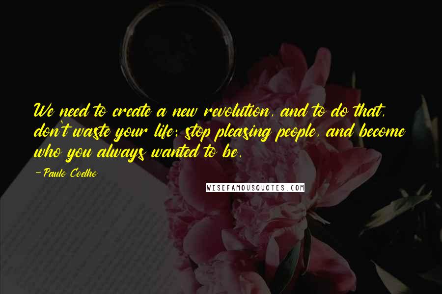 Paulo Coelho Quotes: We need to create a new revolution, and to do that, don't waste your life: stop pleasing people, and become who you always wanted to be.