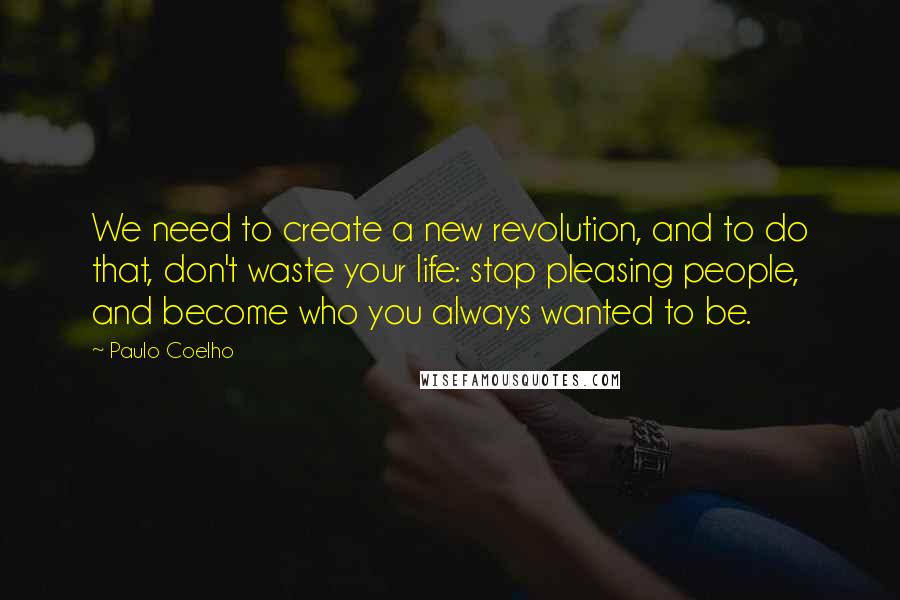 Paulo Coelho Quotes: We need to create a new revolution, and to do that, don't waste your life: stop pleasing people, and become who you always wanted to be.